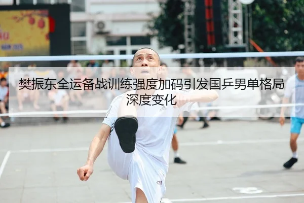 樊振东全运备战训练强度加码引发国乒男单格局深度变化