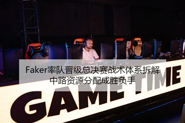 Faker率队晋级总决赛战术体系拆解中路资源分配成胜负手